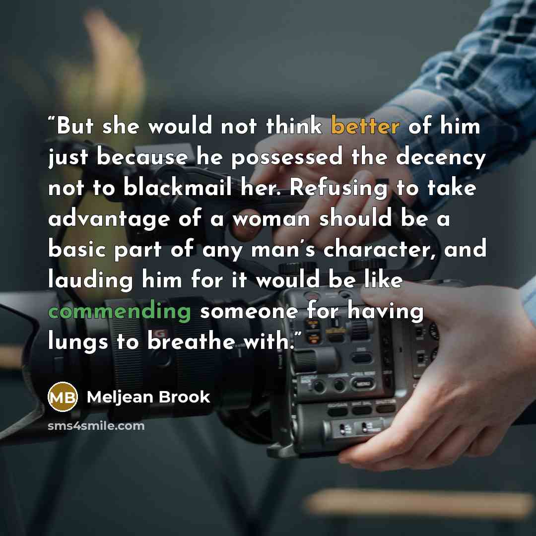 “But she would not think better of him just because he possessed the decency not to blackmail her. Refusing to take advantage of a woman should be a basic part of any man’s character, and lauding him for it would be like commending someone for having lungs to breathe with.” quote by Meljean Brook