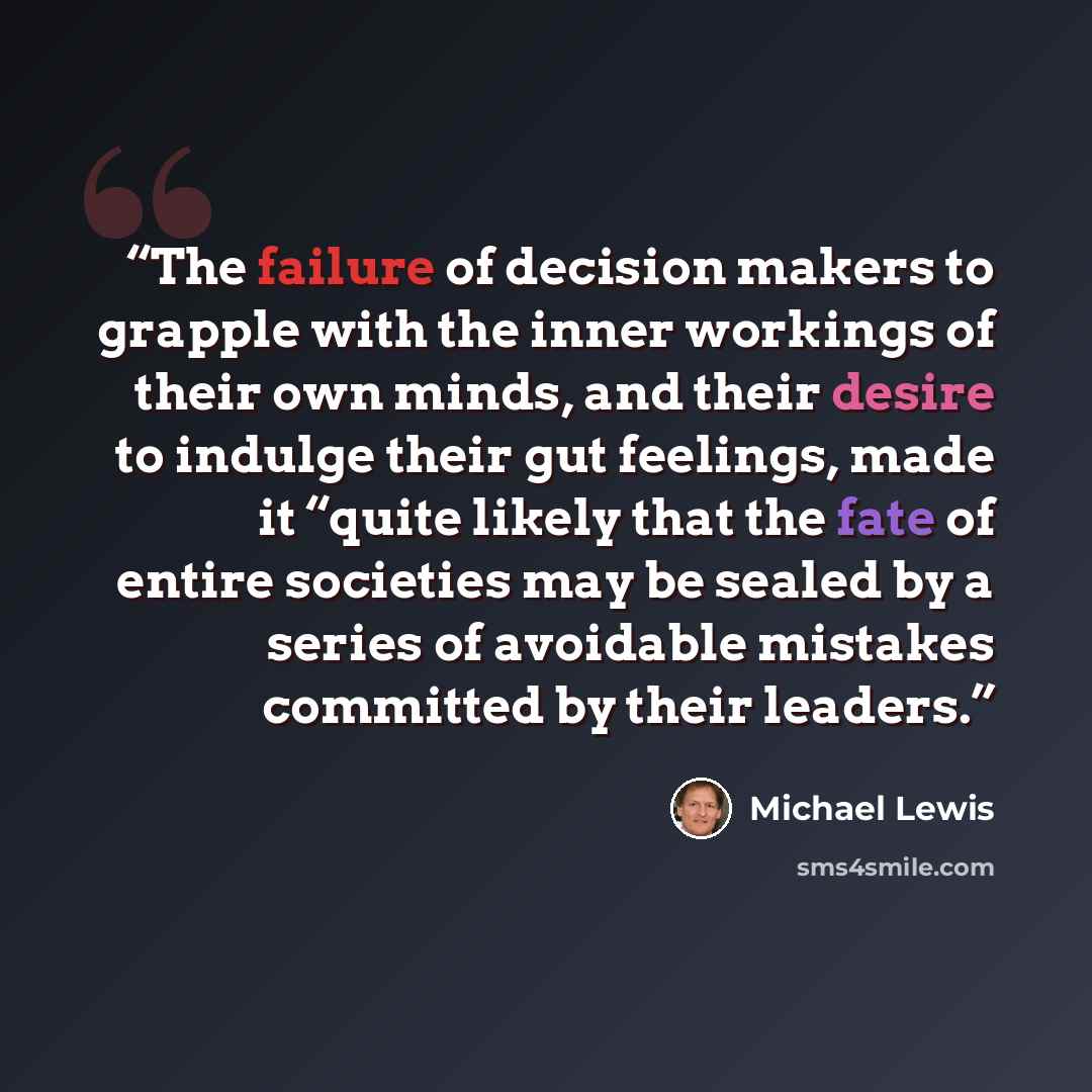“The failure of decision makers to grapple with the inner workings of their own minds, and their desire to indulge their gut feelings, made it “quite likely that the fate of entire societies may be sealed by a series of avoidable mistakes committed by their leaders.” quote by Michael Lewis