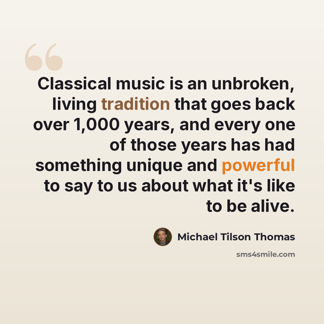 “Classical music is an unbroken, living tradition that goes back over 1,000 years, and every one of those years has had something unique and powerful to say to us about what it's like to be alive.” quote by Michael Tilson Thomas