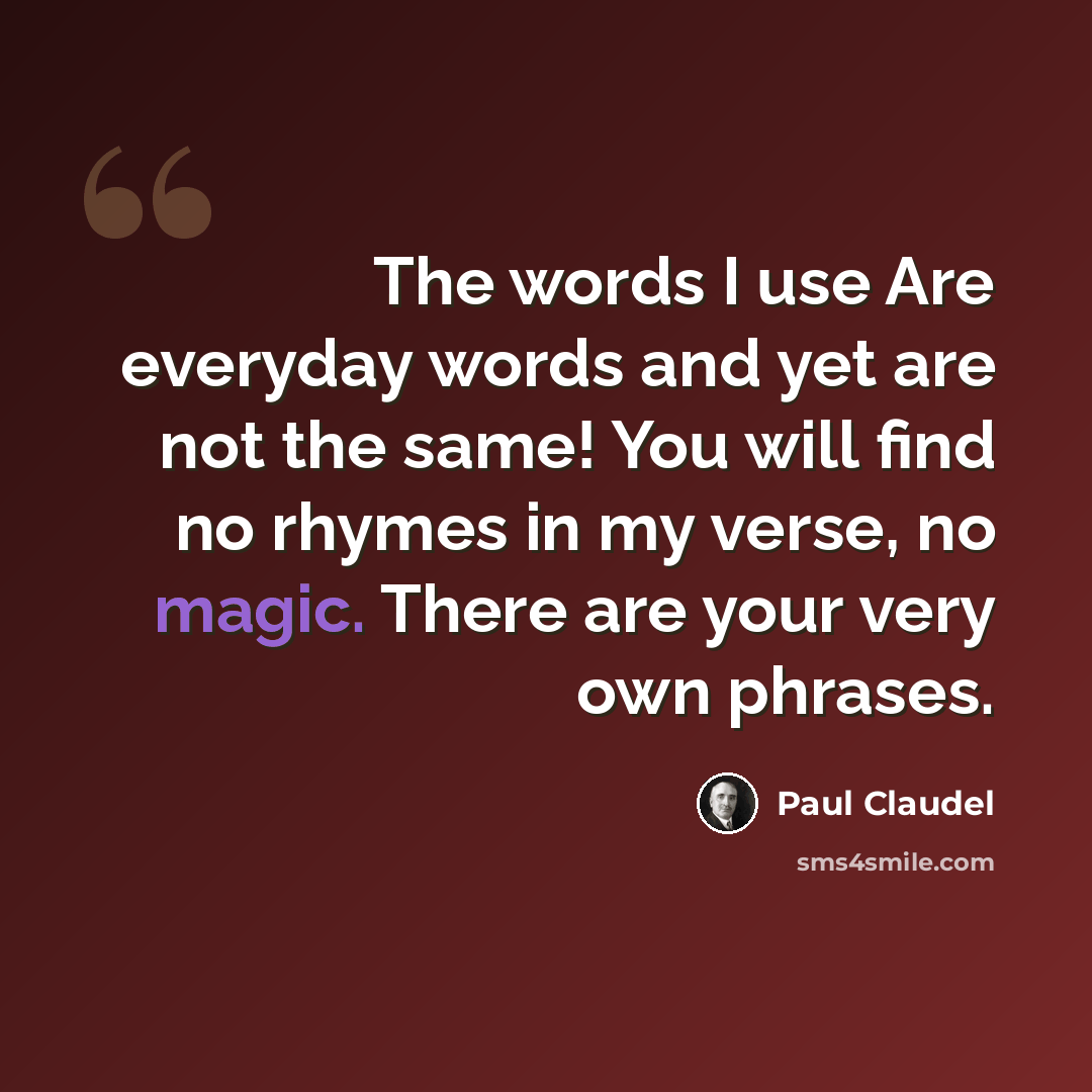 “The words I use Are everyday words and yet are not the same! You will find no rhymes in my verse, no magic. There are your very own phrases.” quote by Paul Claudel