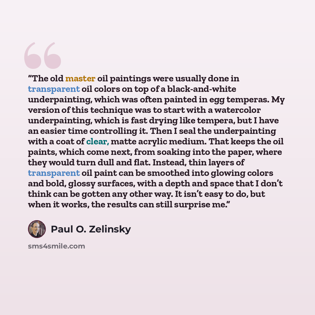 “The old master oil paintings were usually done in transparent oil colors on top of a black-and-white underpainting, which was often painted in egg temperas. My version of this technique was to start with a watercolor underpainting, which is fast drying like tempera, but I have an easier time…” quote by Paul O. Zelinsky