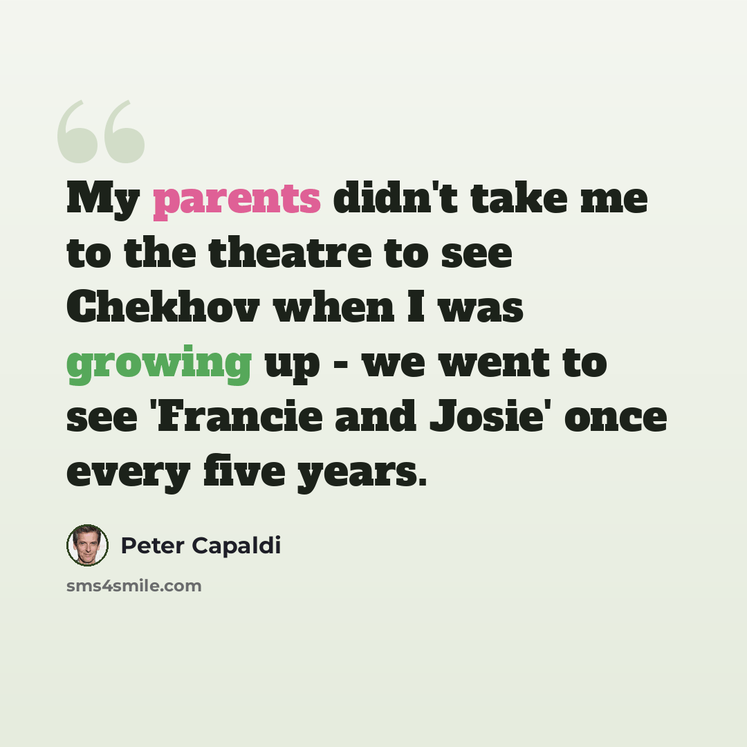 “My parents didn't take me to the theatre to see Chekhov when I was growing up - we went to see 'Francie and Josie' once every five years.” quote by Peter Capaldi