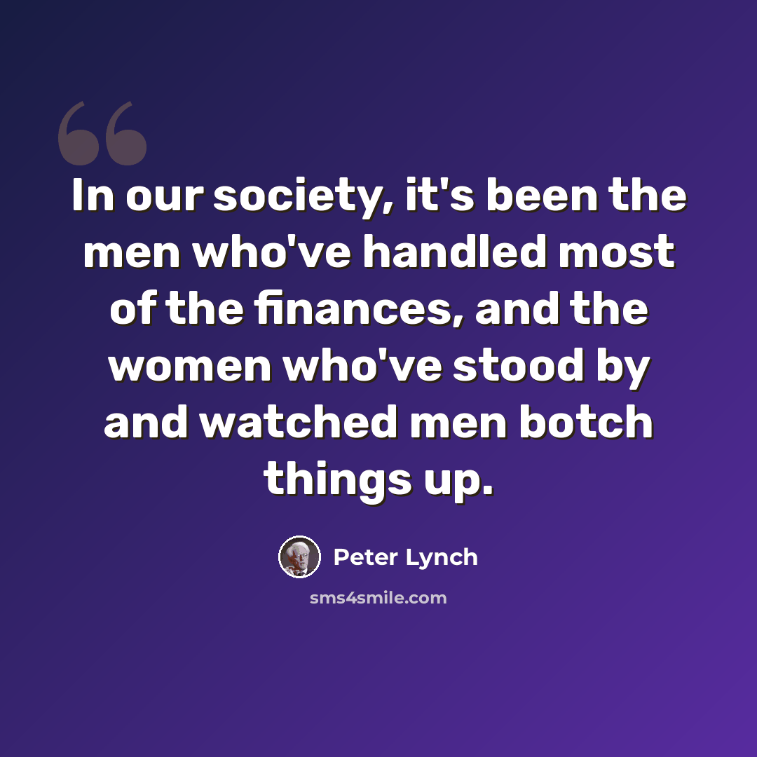 “In our society, it's been the men who've handled most of the finances, and the women who've stood by and watched men botch things up.” quote by Peter Lynch