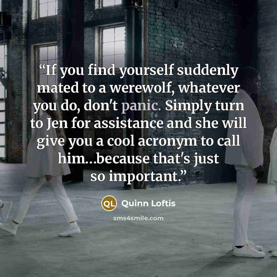 “If you find yourself suddenly mated to a werewolf, whatever you do, don't panic. Simply turn to Jen for assistance and she will give you a cool acronym to call him…because that's just so important.” quote by Quinn Loftis