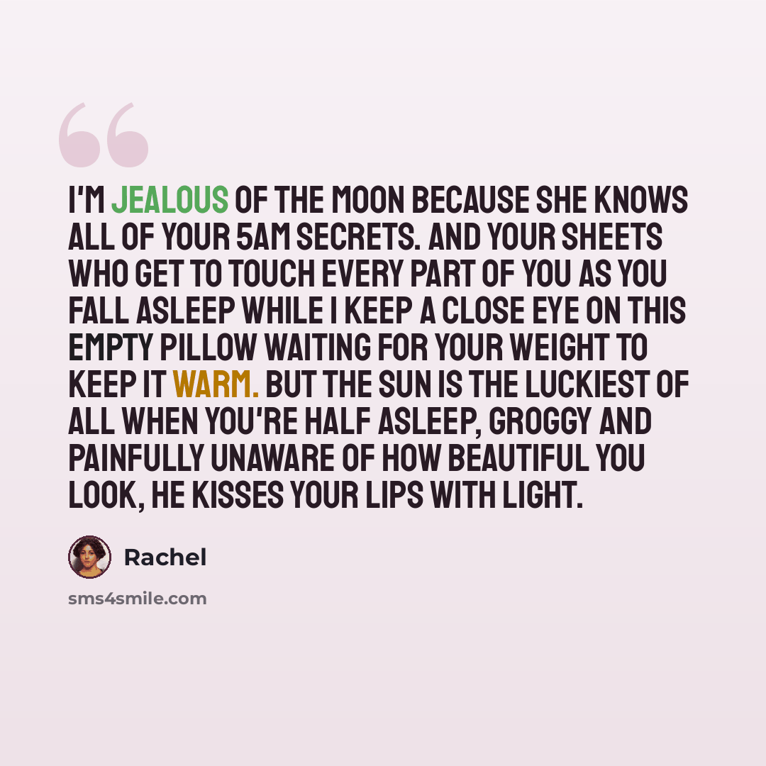 “I'm jealous of the moon because she knows all of your 5am secrets. And your sheets who get to touch every part of you as you fall asleep while I keep a close eye on this empty pillow waiting for your weight to keep it warm. But the sun is the luckiest of all when you're half asleep, groggy and…” quote by Rachel