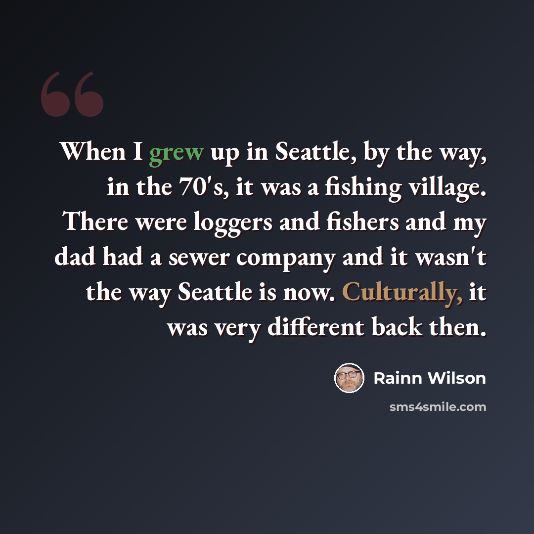 “When I grew up in Seattle, by the way, in the 70's, it was a fishing village. There were loggers and fishers and my dad had a sewer company and it wasn't the way Seattle is now. Culturally, it was very different back then.” quote by Rainn Wilson