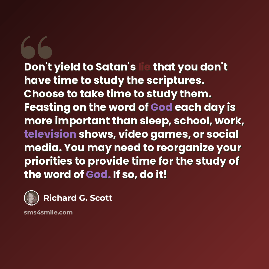 “Don't yield to Satan's lie that you don't have time to study the scriptures. Choose to take time to study them. Feasting on the word of God each day is more important than sleep, school, work, television shows, video games, or social media. You may need to reorganize your priorities to provide…” quote by Richard G. Scott