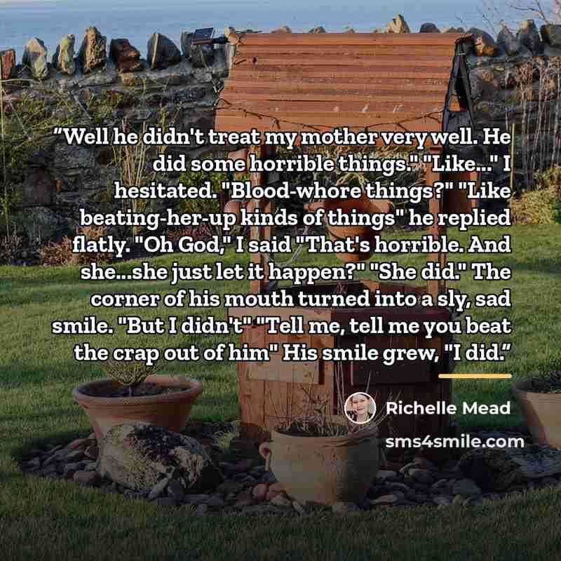 “Well he didn't treat my mother very well. He did some horrible things." "Like..." I hesitated. "Blood-whore things?" "Like beating-her-up kinds of things" he replied flatly. "Oh God," I said "That's horrible. And she...she just let it happen?" "She did." The corner of his mouth turned into a sly…” quote by Richelle Mead