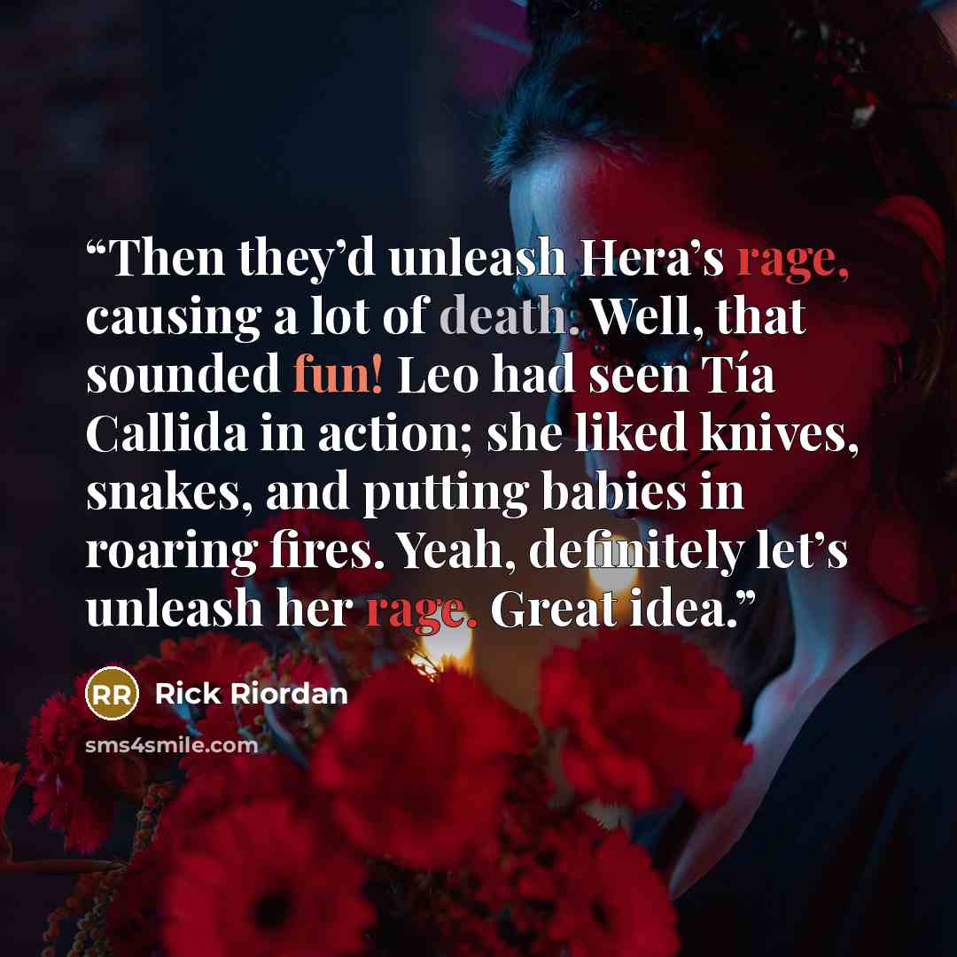 “Then they’d unleash Hera’s rage, causing a lot of death. Well, that sounded fun! Leo had seen Tía Callida in action; she liked knives, snakes, and putting babies in roaring fires. Yeah, definitely let’s unleash her rage. Great idea.” quote by Rick Riordan