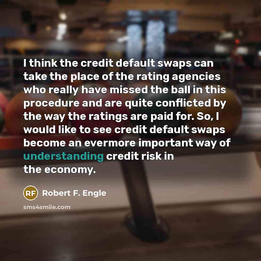 “I think the credit default swaps can take the place of the rating agencies who really have missed the ball in this procedure and are quite conflicted by the way the ratings are paid for. So, I would like to see credit default swaps become an evermore important way of understanding credit risk in…” quote by Robert F. Engle