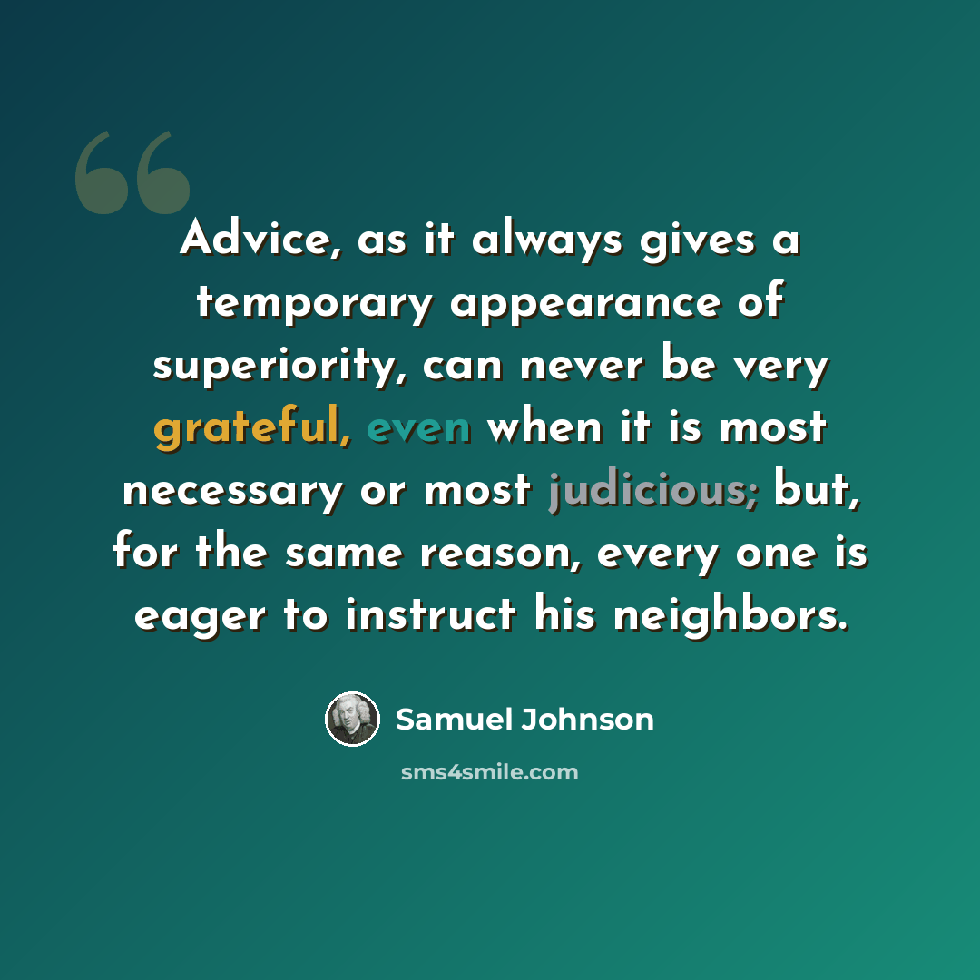 “Advice, as it always gives a temporary appearance of superiority, can never be very grateful, even when it is most necessary or most judicious; but, for the same reason, every one is eager to instruct his neighbors.” quote by Samuel Johnson
