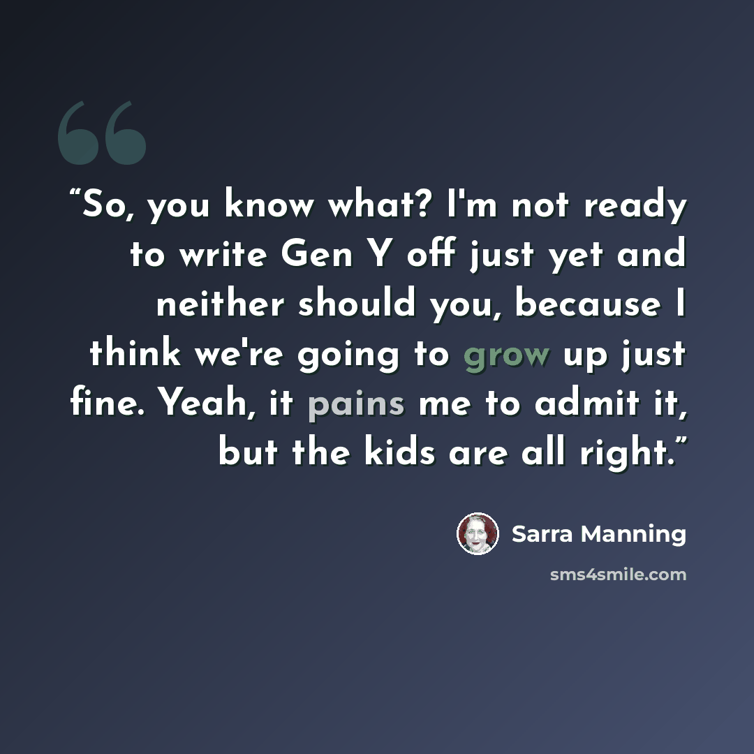 “So, you know what? I'm not ready to write Gen Y off just yet and neither should you, because I think we're going to grow up just fine. Yeah, it pains me to admit it, but the kids are all right.” quote by Sarra Manning