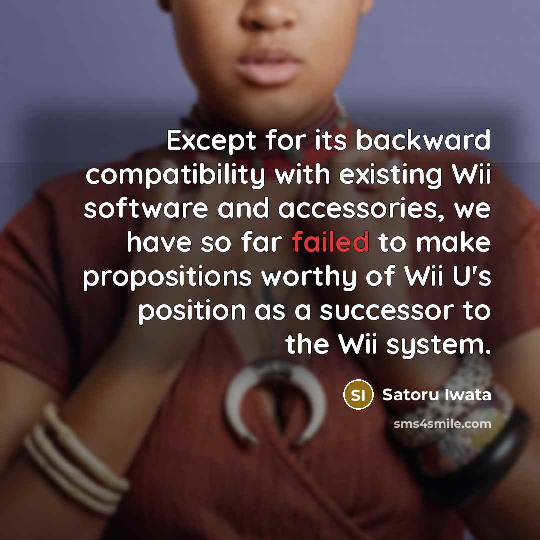 “Except for its backward compatibility with existing Wii software and accessories, we have so far failed to make propositions worthy of Wii U's position as a successor to the Wii system.” quote by Satoru Iwata