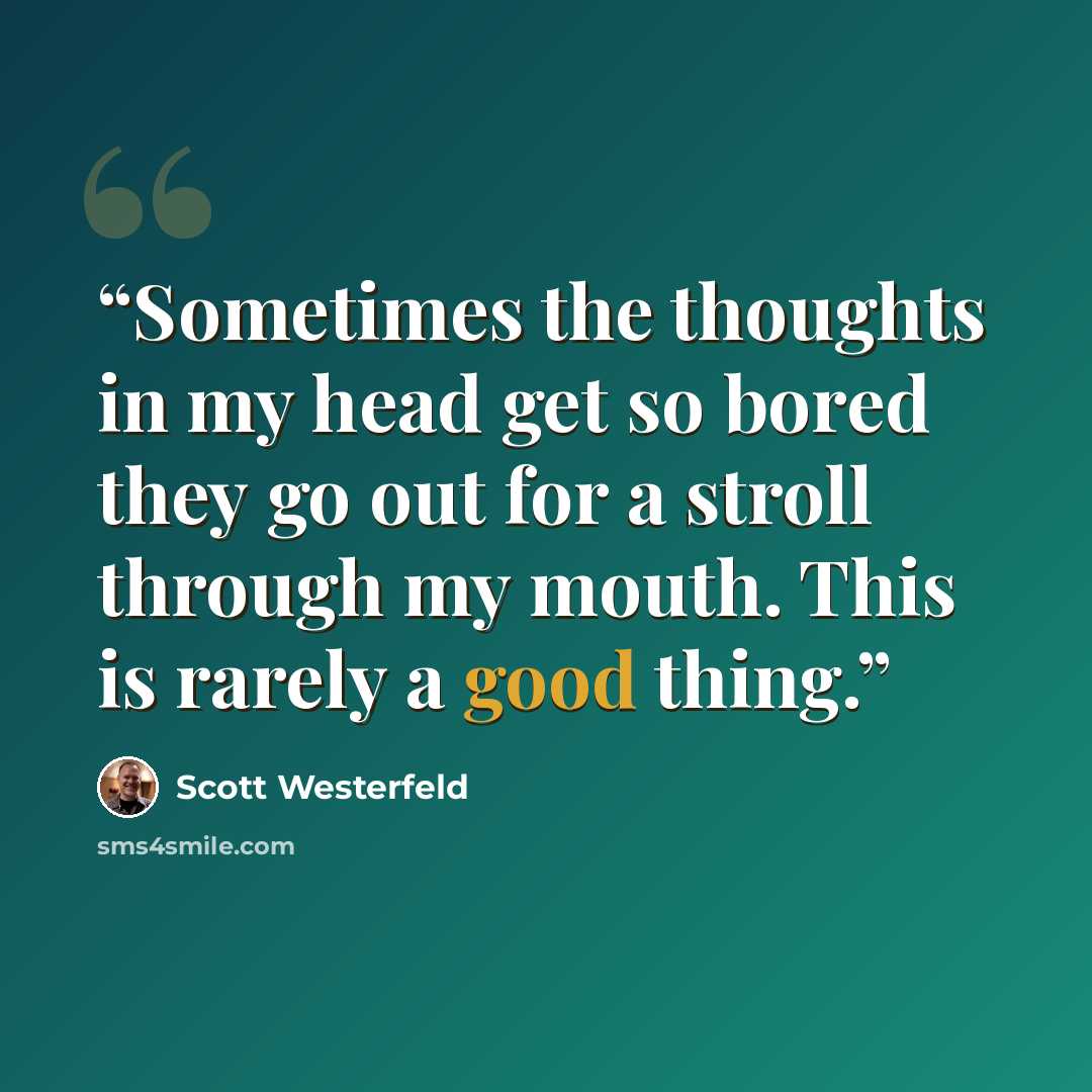 “Sometimes the thoughts in my head get so bored they go out for a stroll through my mouth. This is rarely a good thing.” quote by Scott Westerfeld