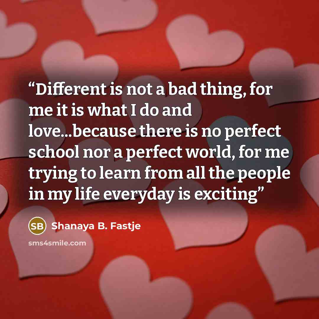 “Different is not a bad thing, for me it is what I do and love...because there is no perfect school nor a perfect world, for me trying to learn from all the people in my life everyday is exciting” quote by Shanaya B. Fastje