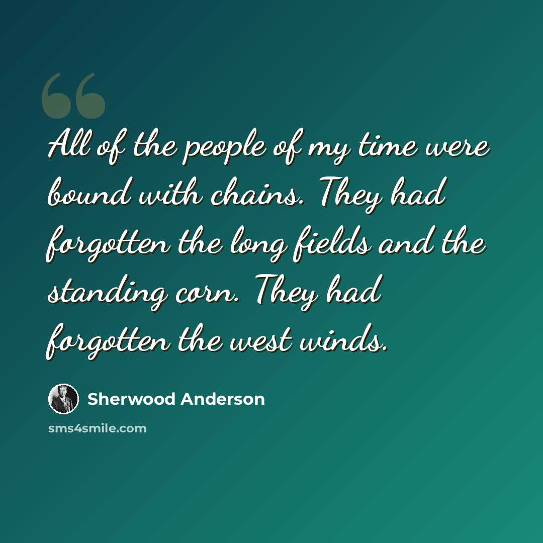“All of the people of my time were bound with chains. They had forgotten the long fields and the standing corn. They had forgotten the west winds.” quote by Sherwood Anderson
