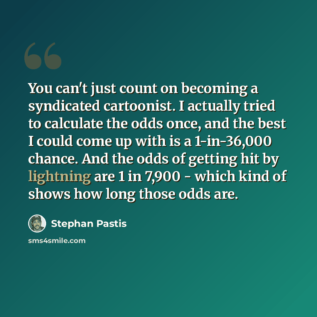 “You can't just count on becoming a syndicated cartoonist. I actually tried to calculate the odds once, and the best I could come up with is a 1-in-36,000 chance. And the odds of getting hit by lightning are 1 in 7,900 - which kind of shows how long those odds are.” quote by Stephan Pastis