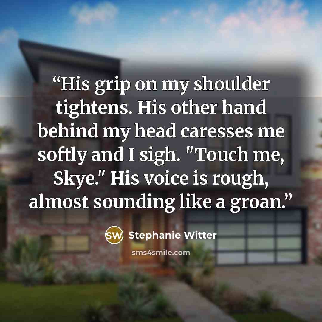 “His grip on my shoulder tightens. His other hand behind my head caresses me softly and I sigh. "Touch me, Skye." His voice is rough, almost sounding like a groan.” quote by Stephanie Witter