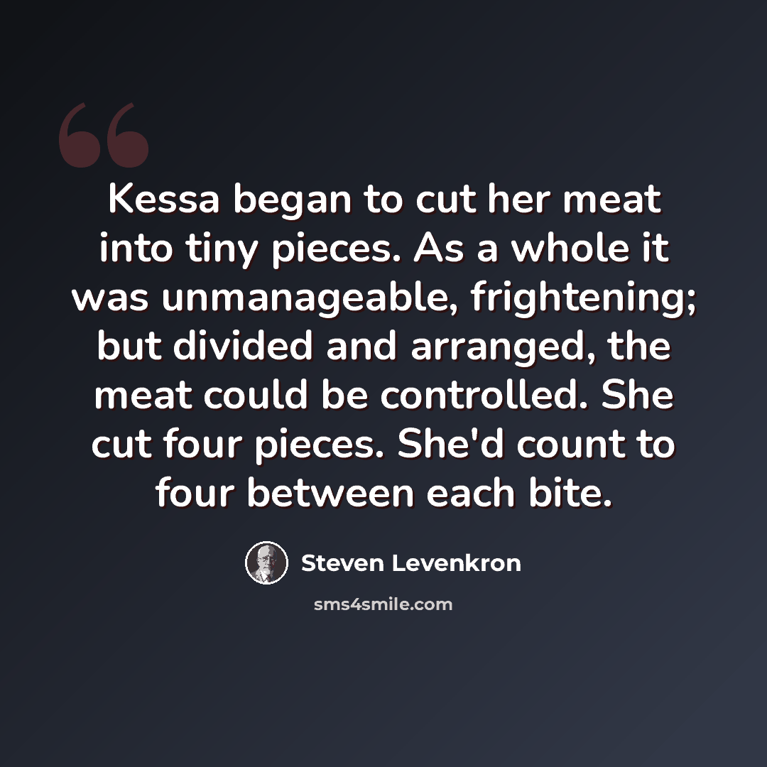 “Kessa began to cut her meat into tiny pieces. As a whole it was unmanageable, frightening; but divided and arranged, the meat could be controlled. She cut four pieces. She'd count to four between each bite.” quote by Steven Levenkron