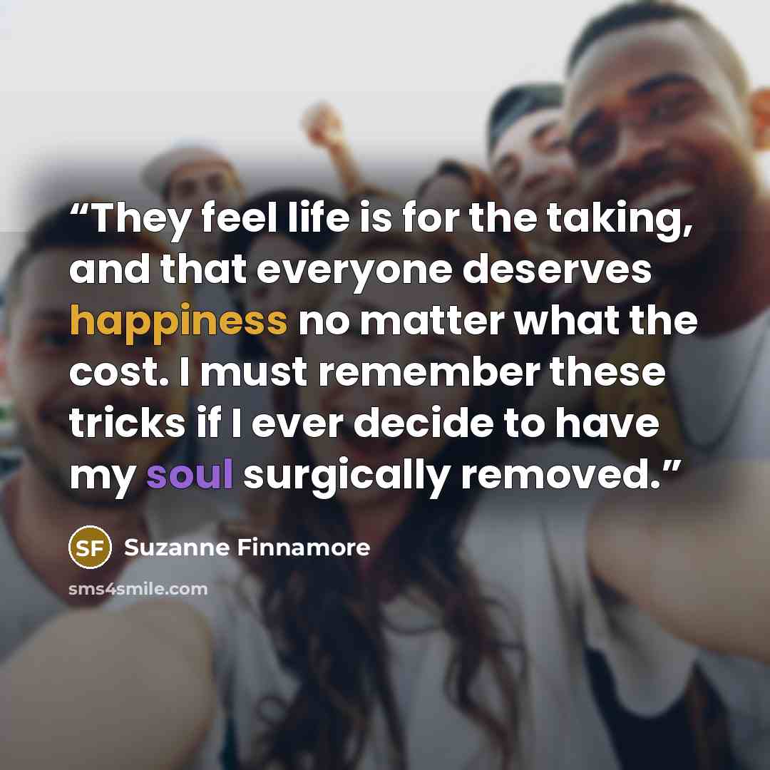 “They feel life is for the taking, and that everyone deserves happiness no matter what the cost. I must remember these tricks if I ever decide to have my soul surgically removed.” quote by Suzanne Finnamore