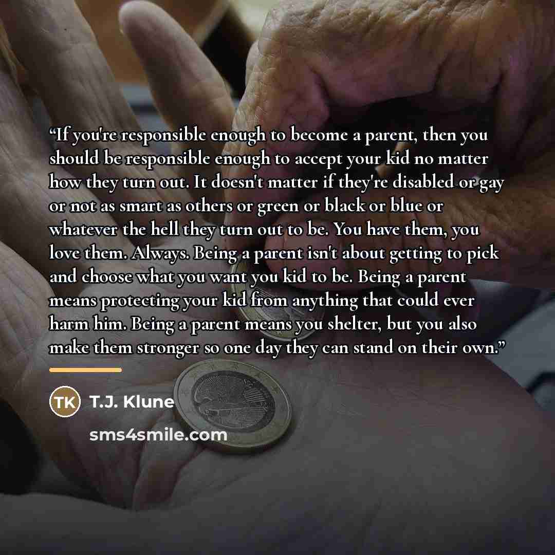 “If you're responsible enough to become a parent, then you should be responsible enough to accept your kid no matter how they turn out. It doesn't matter if they're disabled or gay or not as smart as others or green or black or blue or whatever the hell they turn out to be. You have them, you love…” quote by T.J. Klune