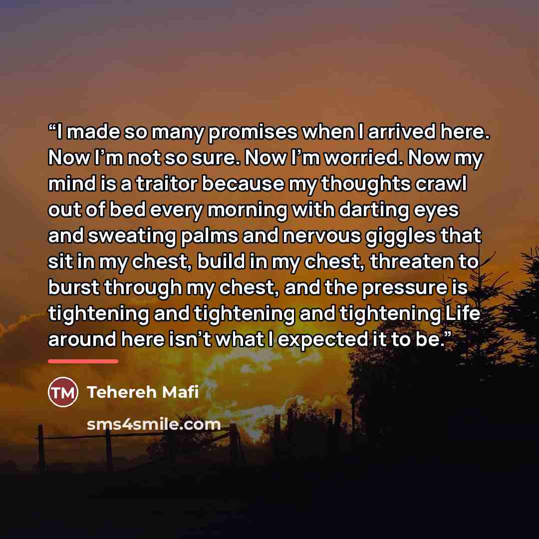 “I made so many promises when I arrived here. Now I'm not so sure. Now I'm worried. Now my mind is a traitor because my thoughts crawl out of bed every morning with darting eyes and sweating palms and nervous giggles that sit in my chest, build in my chest, threaten to burst through my chest, and…” quote by Tehereh Mafi