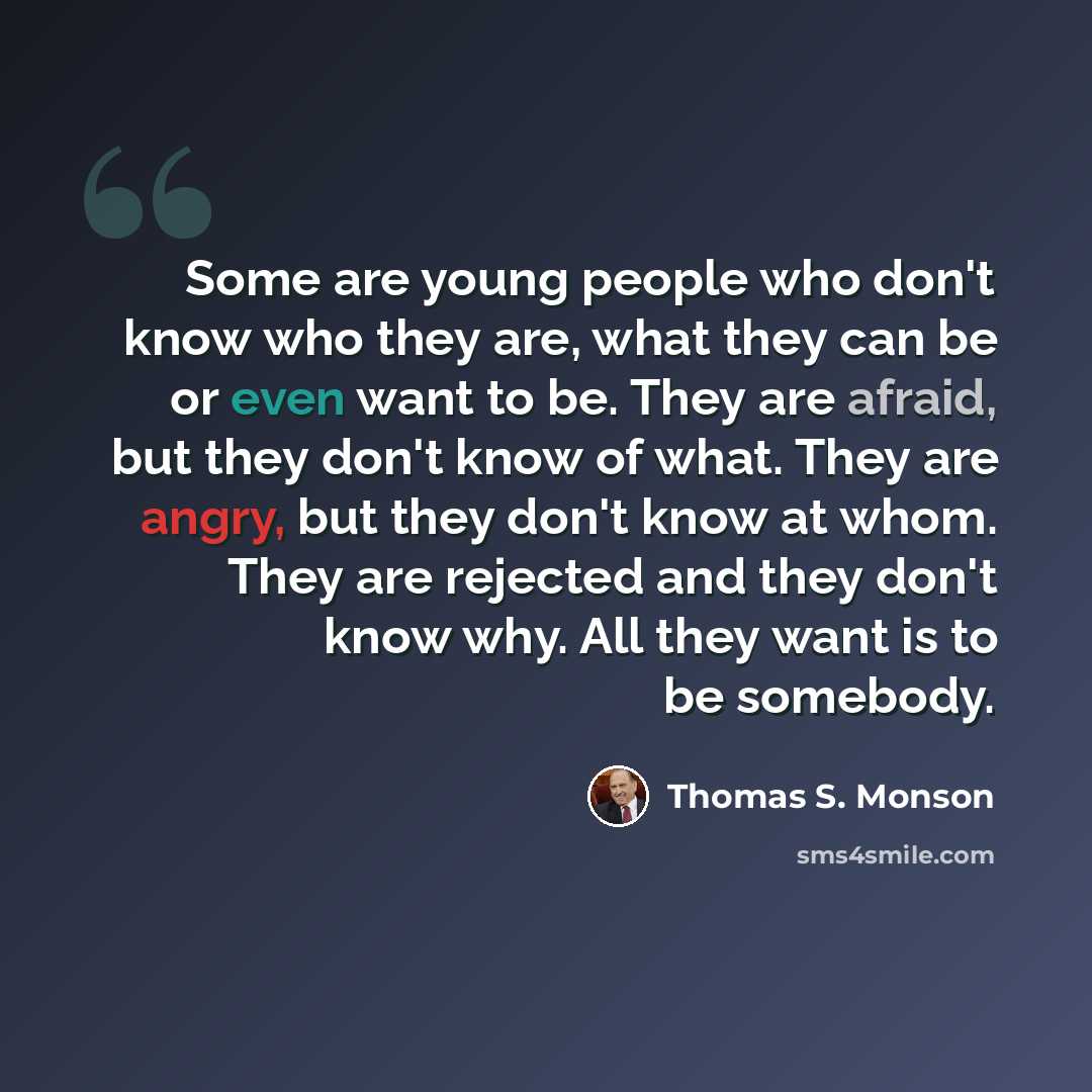 “Some are young people who don't know who they are, what they can be or even want to be. They are afraid, but they don't know of what. They are angry, but they don't know at whom. They are rejected and they don't know why. All they want is to be somebody.” quote by Thomas S. Monson