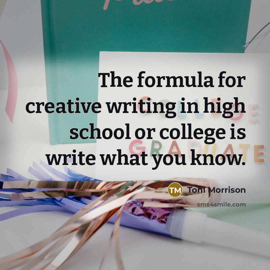 “The formula for creative writing in high school or college is write what you know.” quote by Toni Morrison