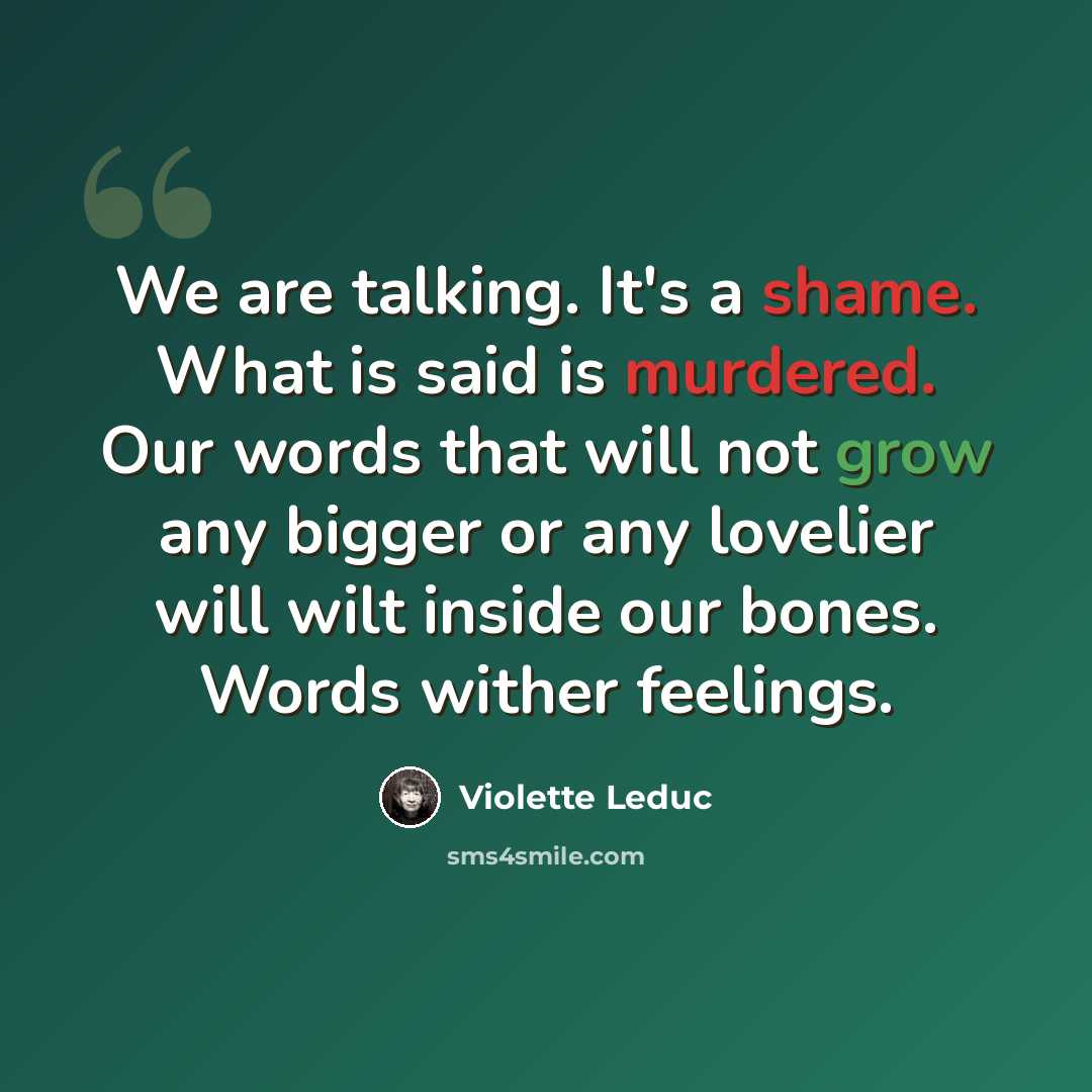“We are talking. It's a shame. What is said is murdered. Our words that will not grow any bigger or any lovelier will wilt inside our bones. Words wither feelings.” quote by Violette Leduc