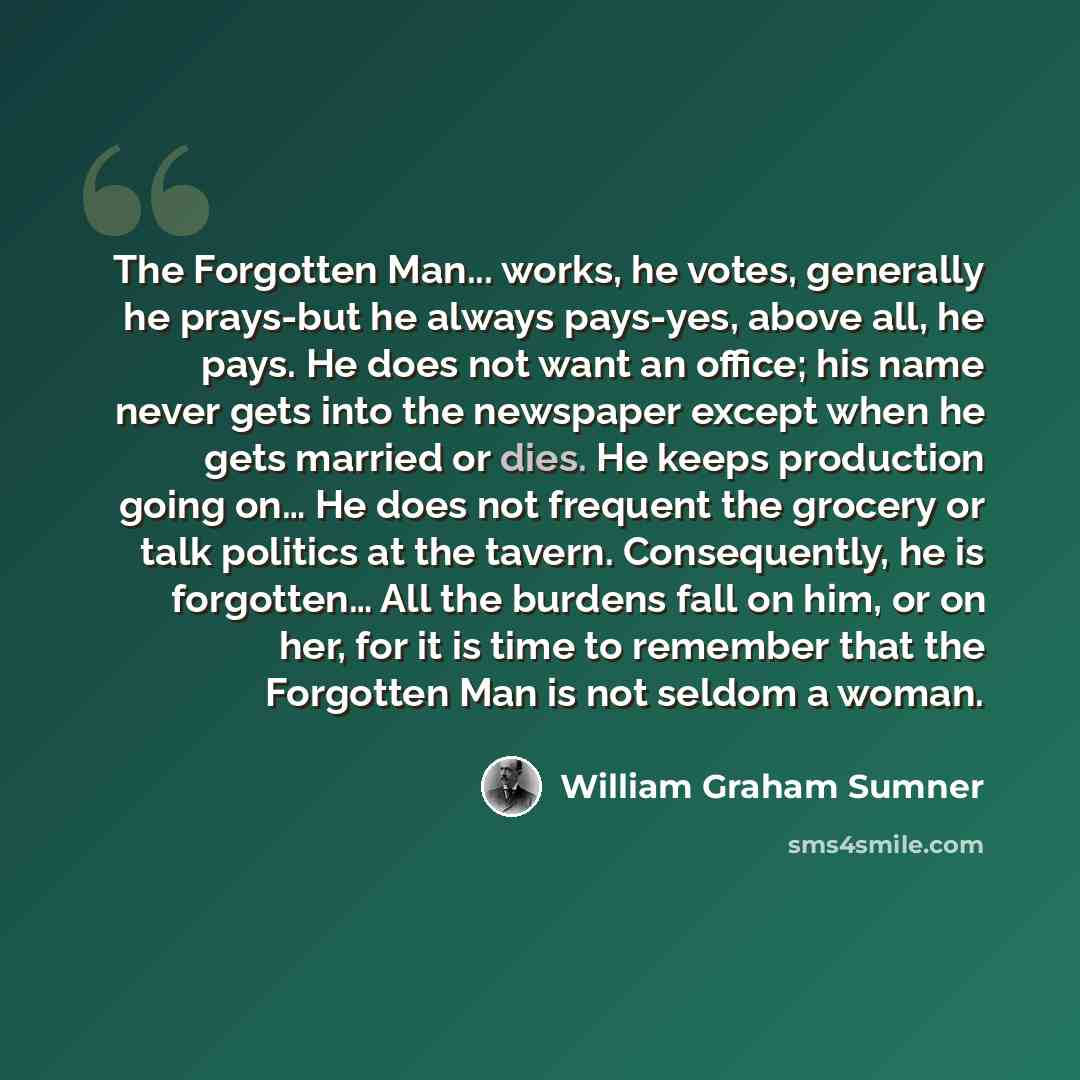 “The Forgotten Man... works, he votes, generally he prays-but he always pays-yes, above all, he pays. He does not want an office; his name never gets into the newspaper except when he gets married or dies. He keeps production going on… He does not frequent the grocery or talk politics at the…” quote by William Graham Sumner