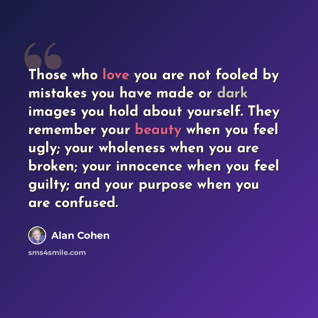“Those who love you are not fooled by mistakes you have made or dark images you hold about yourself. They remember your beauty when you feel ugly; your wholeness when you are broken; your innocence when you feel guilty; and your purpose when you are confused.” quote by Alan Cohen