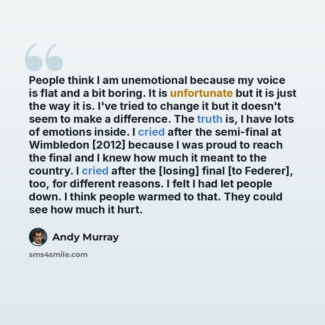 “People think I am unemotional because my voice is flat and a bit boring. It is unfortunate but it is just the way it is. I've tried to change it but it doesn't seem to make a difference. The truth is, I have lots of emotions inside. I cried after the semi-final at Wimbledon [2012] because I was…” quote by Andy Murray