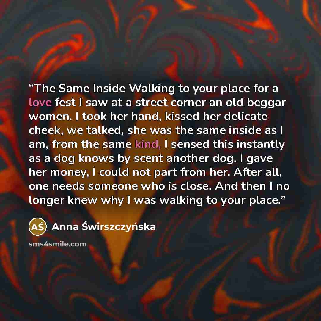 “The Same Inside Walking to your place for a love fest I saw at a street corner an old beggar women. I took her hand, kissed her delicate cheek, we talked, she was the same inside as I am, from the same kind, I sensed this instantly as a dog knows by scent another dog. I gave her money, I could not…” quote by Anna Świrszczyńska