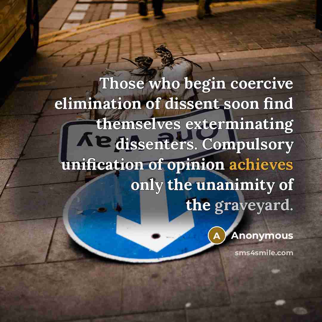 “Those who begin coercive elimination of dissent soon find themselves exterminating dissenters. Compulsory unification of opinion achieves only the unanimity of the graveyard.” quote by Anonymous