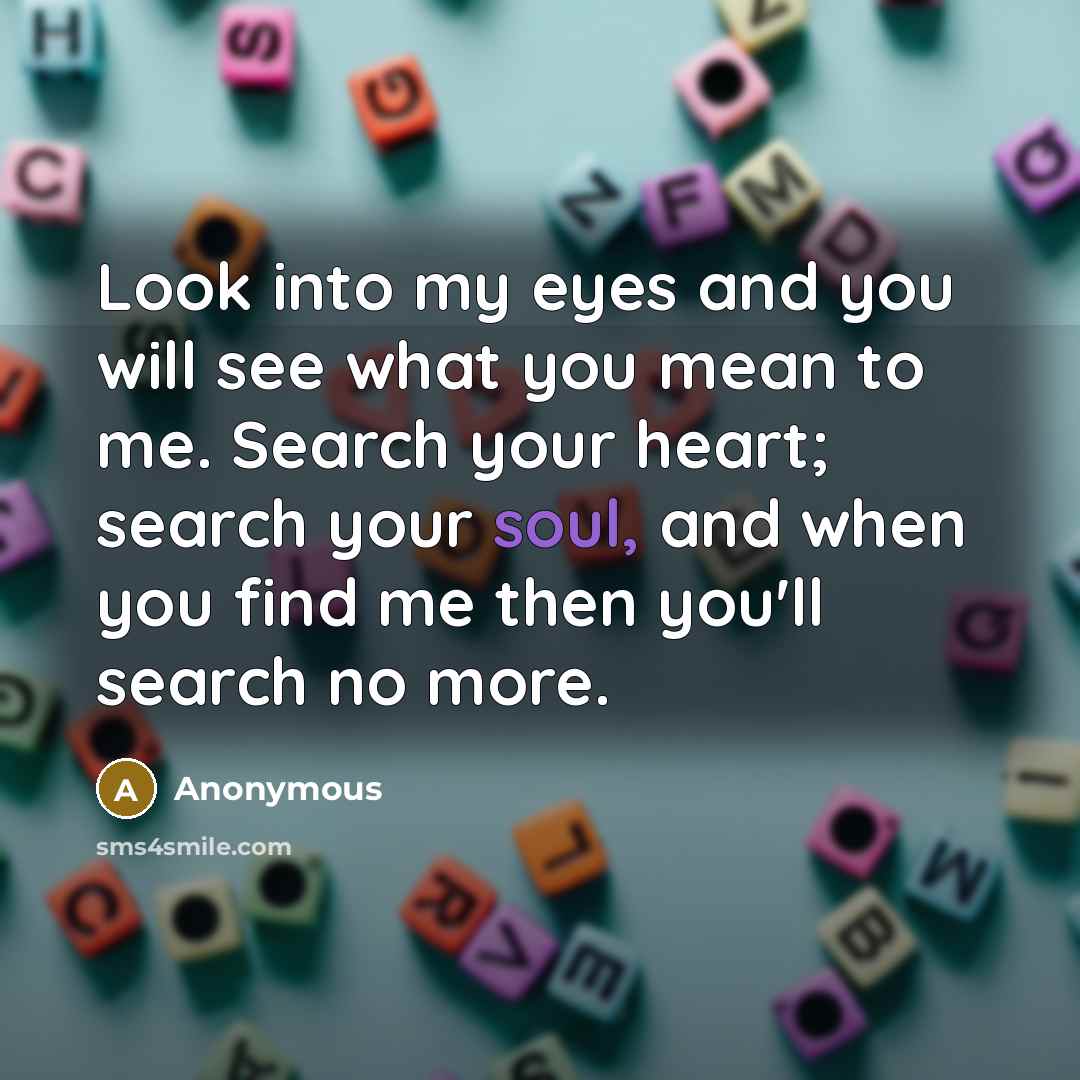 “Look into my eyes and you will see what you mean to me. Search your heart; search your soul, and when you find me then you'll search no more.” quote by Anonymous