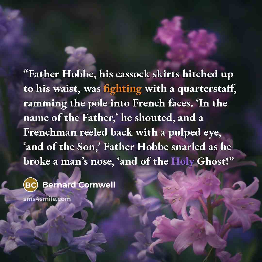 “Father Hobbe, his cassock skirts hitched up to his waist, was fighting with a quarterstaff, ramming the pole into French faces. ‘In the name of the Father,’ he shouted, and a Frenchman reeled back with a pulped eye, ‘and of the Son,’ Father Hobbe snarled as he broke a man’s nose, ‘and of the Holy…” quote by Bernard Cornwell