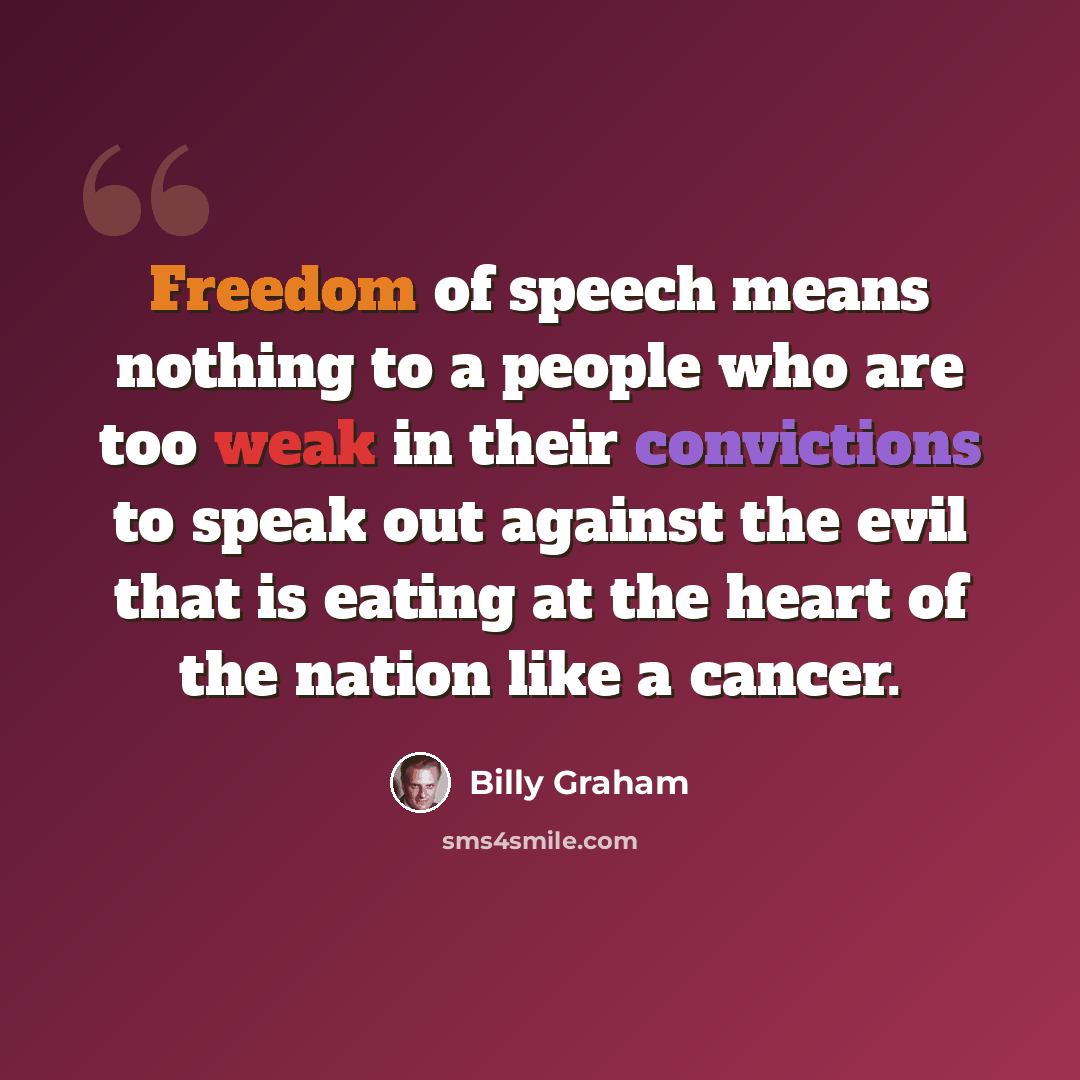 “Freedom of speech means nothing to a people who are too weak in their convictions to speak out against the evil that is eating at the heart of the nation like a cancer.” quote by Billy Graham