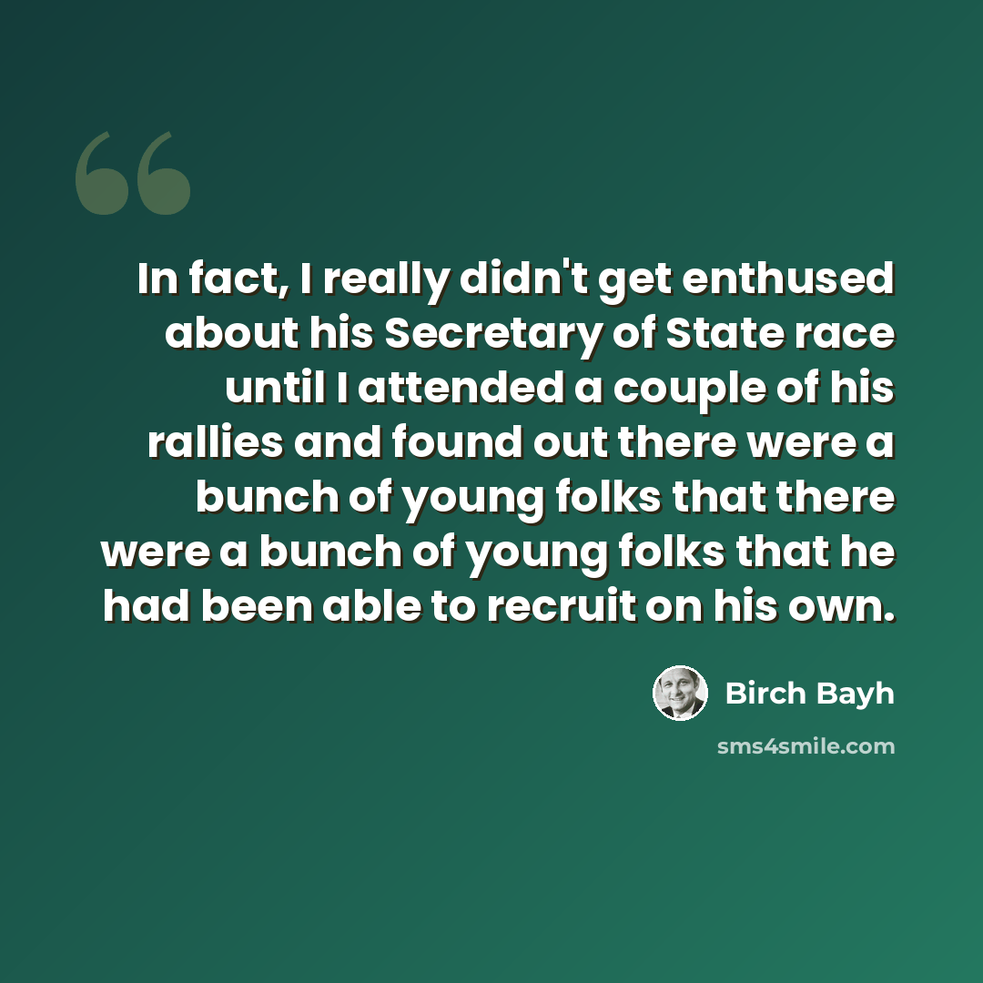 “In fact, I really didn't get enthused about his Secretary of State race until I attended a couple of his rallies and found out there were a bunch of young folks that there were a bunch of young folks that he had been able to recruit on his own.” quote by Birch Bayh
