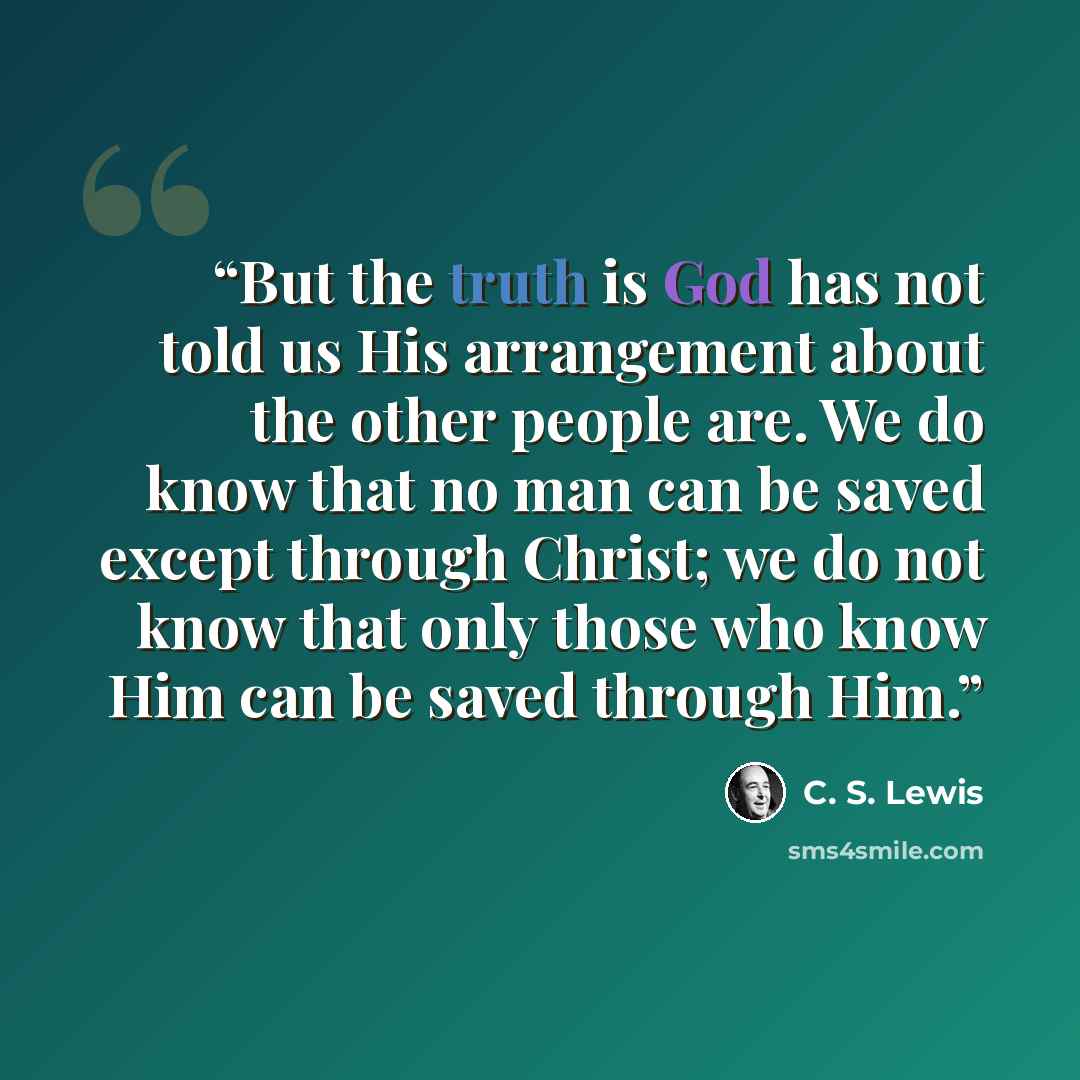 “But the truth is God has not told us His arrangement about the other people are. We do know that no man can be saved except through Christ; we do not know that only those who know Him can be saved through Him.” quote by C. S. Lewis