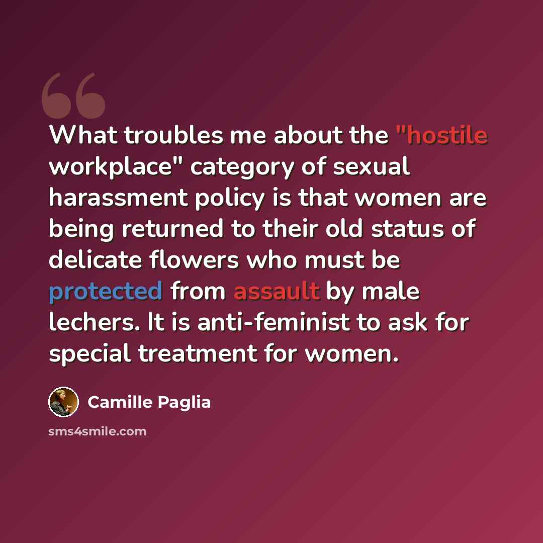 “What troubles me about the "hostile workplace" category of sexual harassment policy is that women are being returned to their old status of delicate flowers who must be protected from assault by male lechers. It is anti-feminist to ask for special treatment for women.” quote by Camille Paglia