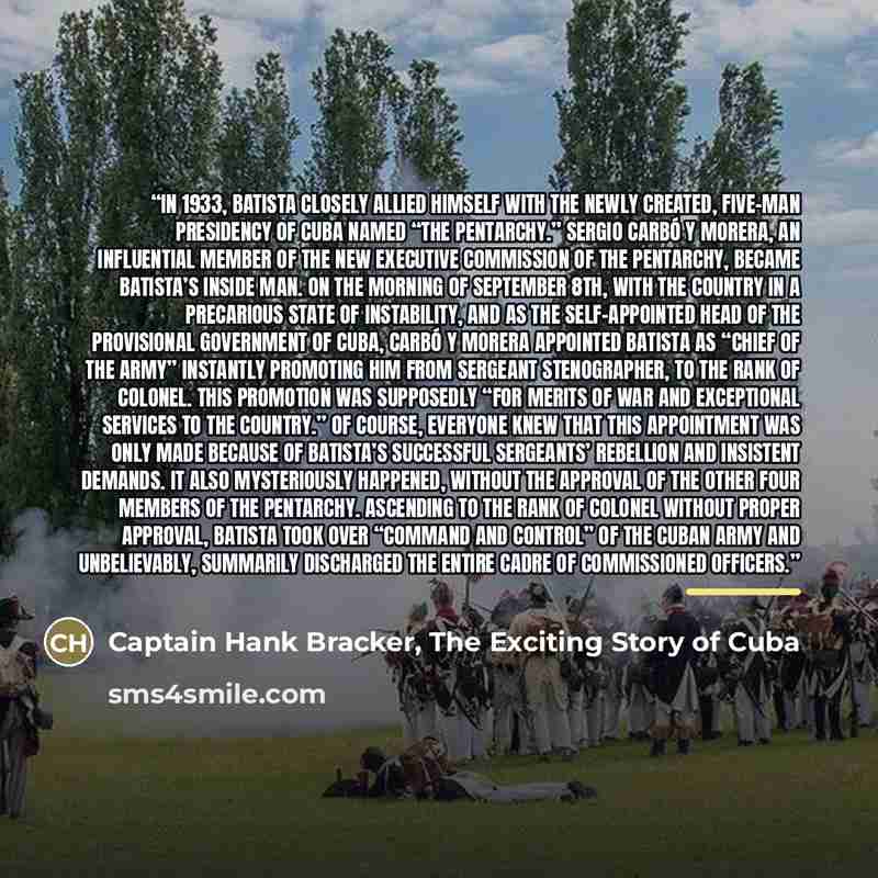 “In 1933, Batista closely allied himself with the newly created, five-man Presidency of Cuba named “The Pentarchy.” Sergio Carbó y Morera, an influential member of the new Executive Commission of the Pentarchy, became Batista’s inside man. On the morning of September 8th, with the country in a…” quote by Captain Hank Bracker, The Exciting Story of Cuba