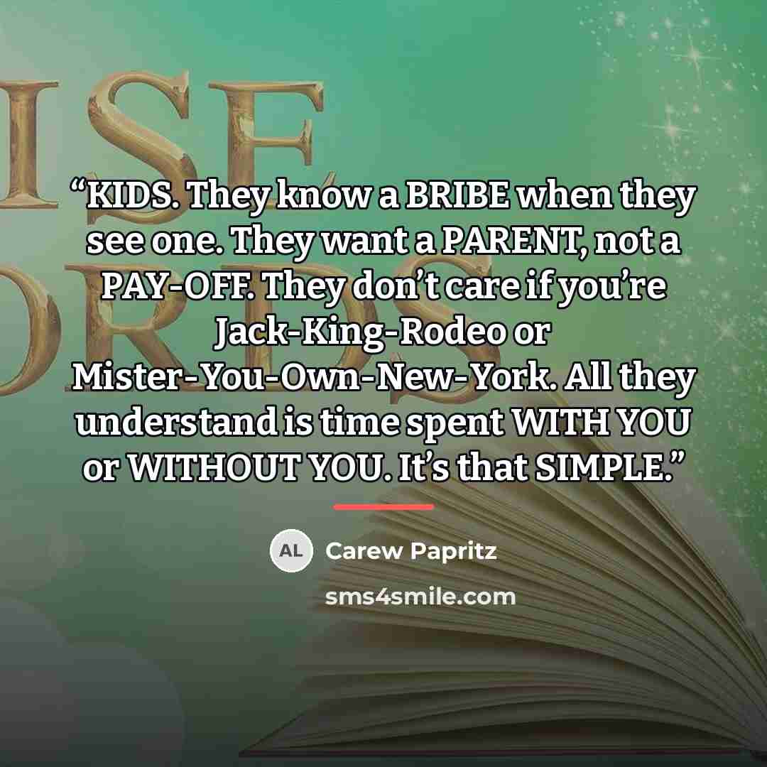 “KIDS. They know a BRIBE when they see one. They want a PARENT, not a PAY-OFF. They don’t care if you’re Jack-King-Rodeo or Mister-You-Own-New-York. All they understand is time spent WITH YOU or WITHOUT YOU. It’s that SIMPLE.” quote by Carew Papritz