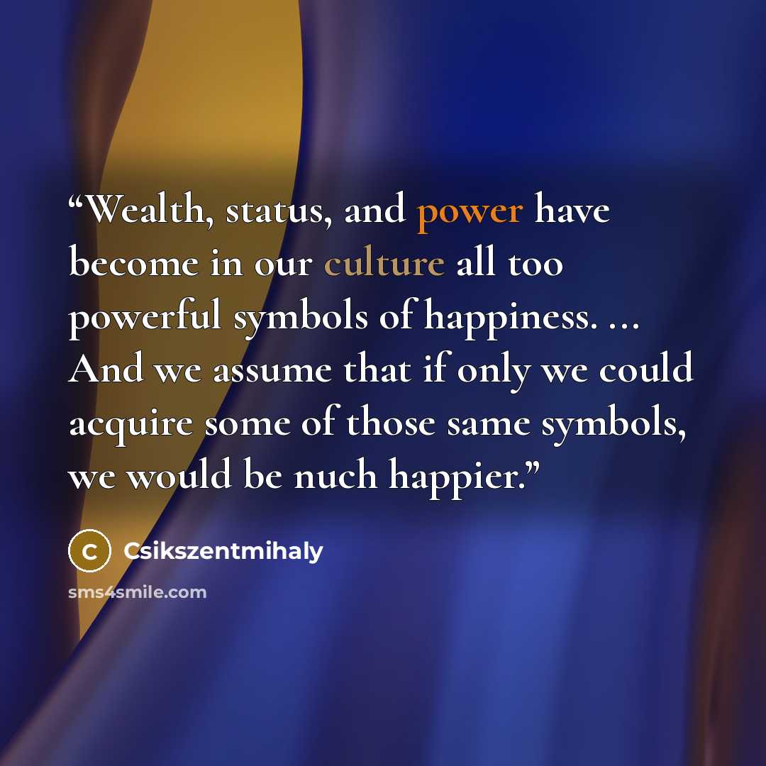 “Wealth, status, and power have become in our culture all too powerful symbols of happiness. ... And we assume that if only we could acquire some of those same symbols, we would be nuch happier.” quote by Csikszentmihaly