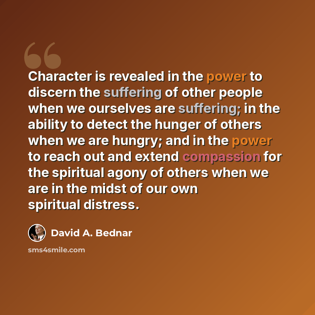 “Character is revealed in the power to discern the suffering of other people when we ourselves are suffering; in the ability to detect the hunger of others when we are hungry; and in the power to reach out and extend compassion for the spiritual agony of others when we are in the midst of our own…” quote by David A. Bednar