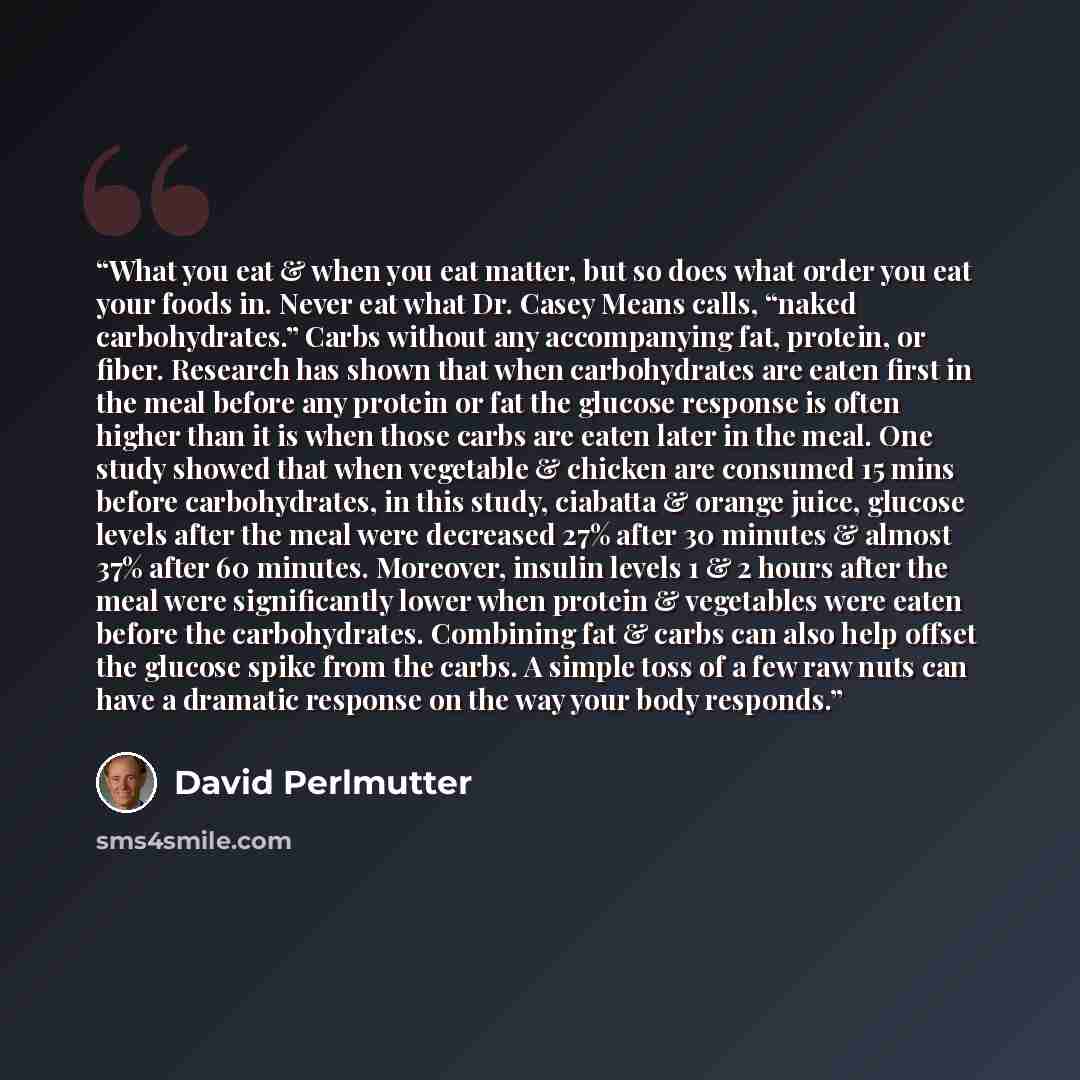 “What you eat & when you eat matter, but so does what order you eat your foods in. Never eat what Dr. Casey Means calls, “naked carbohydrates.” Carbs without any accompanying fat, protein, or fiber. Research has shown that when carbohydrates are eaten first in the meal before any protein or fat the…” quote by David Perlmutter