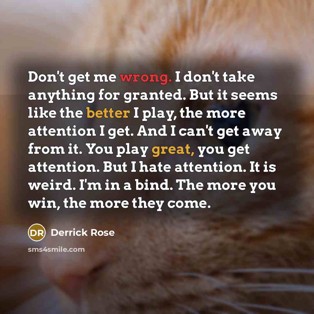 “Don't get me wrong. I don't take anything for granted. But it seems like the better I play, the more attention I get. And I can't get away from it. You play great, you get attention. But I hate attention. It is weird. I'm in a bind. The more you win, the more they come.” quote by Derrick Rose