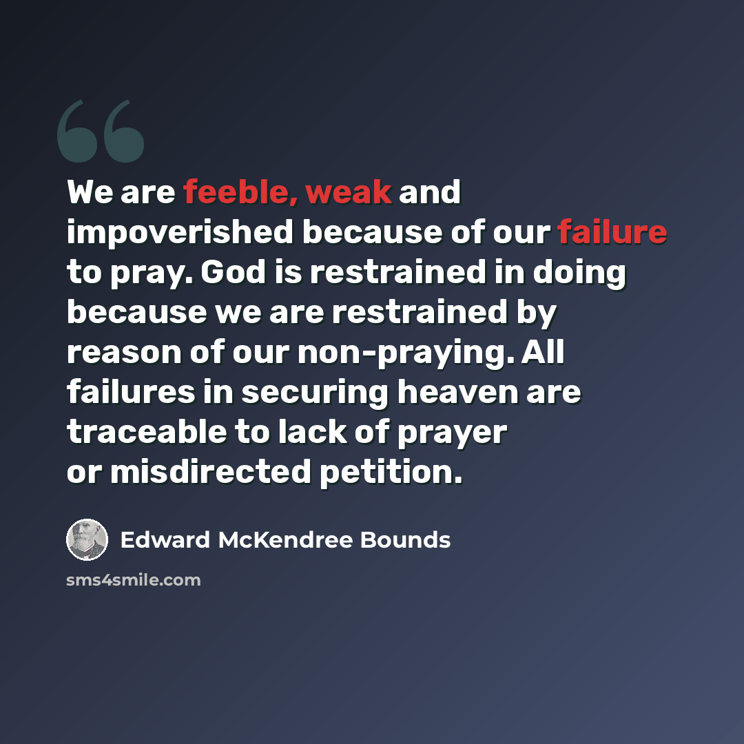 “We are feeble, weak and impoverished because of our failure to pray. God is restrained in doing because we are restrained by reason of our non-praying. All failures in securing heaven are traceable to lack of prayer or misdirected petition.” quote by Edward McKendree Bounds