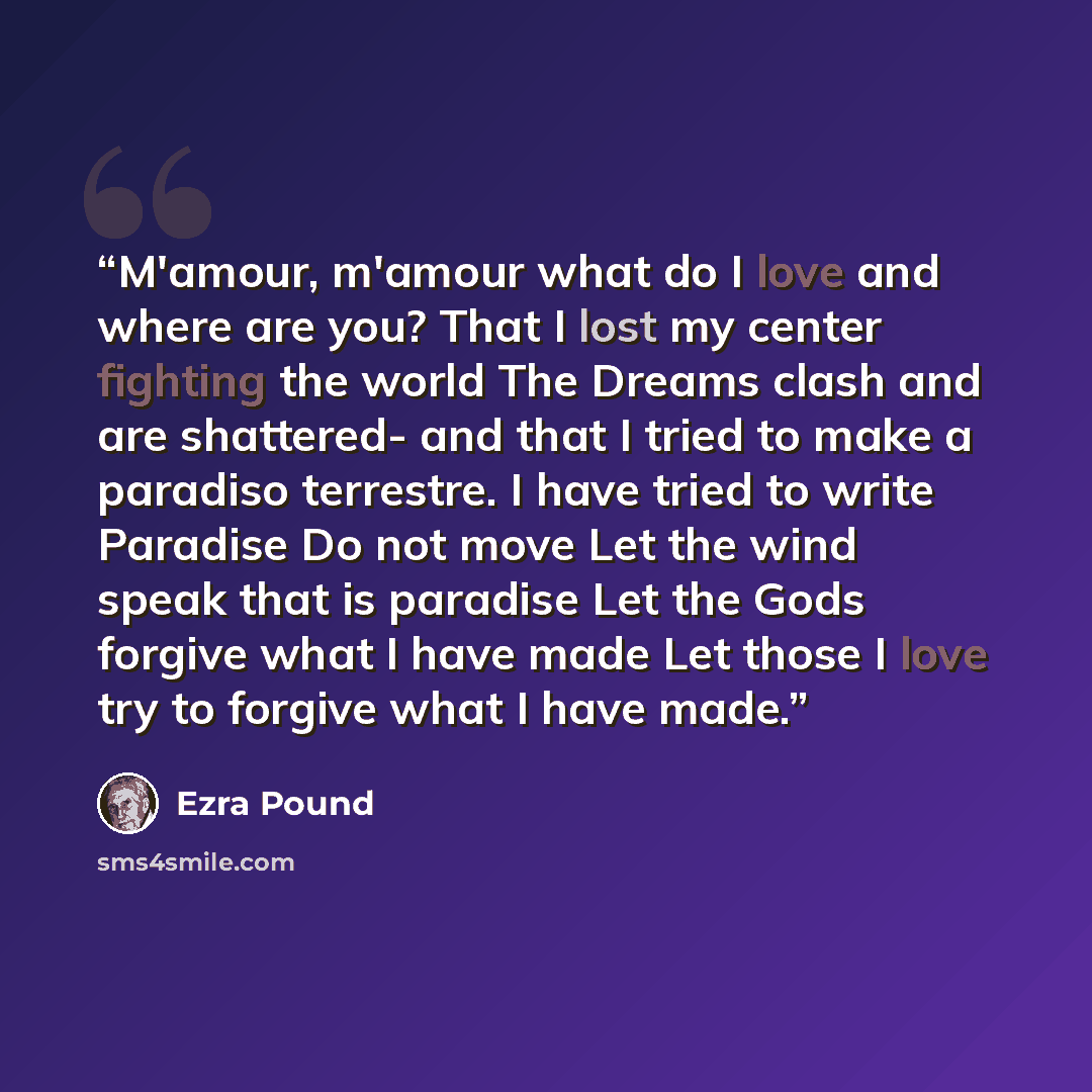 “M'amour, m'amour what do I love and where are you? That I lost my center fighting the world The Dreams clash and are shattered- and that I tried to make a paradiso terrestre. I have tried to write Paradise Do not move Let the wind speak that is paradise Let the Gods forgive what I have made Let…” quote by Ezra Pound