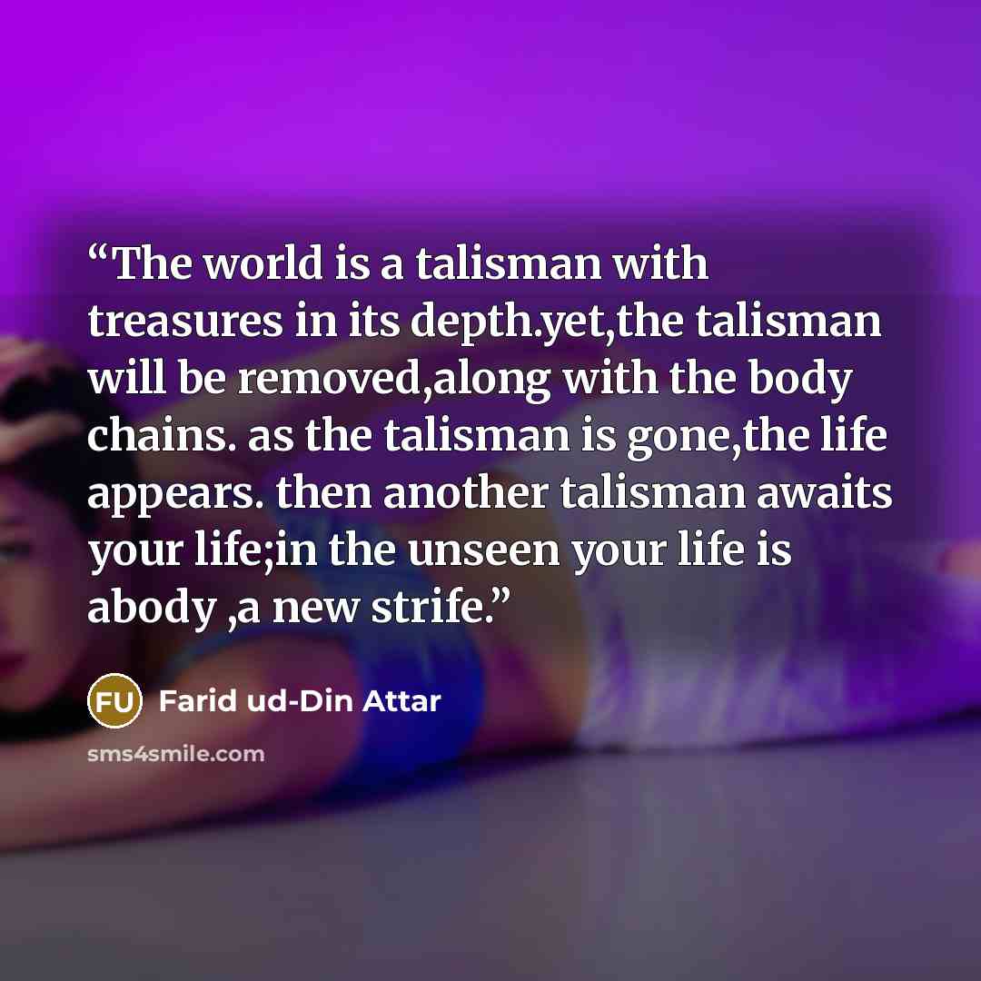 “The world is a talisman with treasures in its depth.yet,the talisman will be removed,along with the body chains. as the talisman is gone,the life appears. then another talisman awaits your life;in the unseen your life is abody ,a new strife.” quote by Farid ud-Din Attar