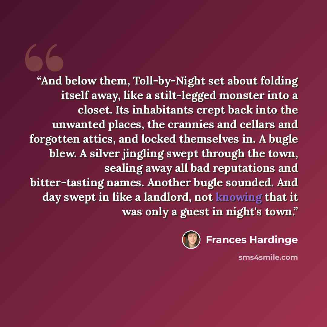 “And below them, Toll-by-Night set about folding itself away, like a stilt-legged monster into a closet. Its inhabitants crept back into the unwanted places, the crannies and cellars and forgotten attics, and locked themselves in. A bugle blew. A silver jingling swept through the town, sealing away…” quote by Frances Hardinge